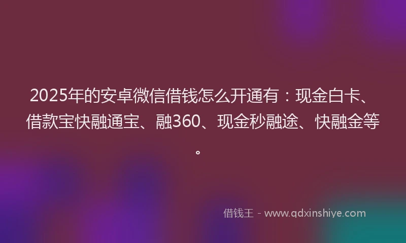 2025年的安卓微信借钱怎么开通有：现金白卡、借款宝快融通宝、融360、现金秒融途、快融金等。