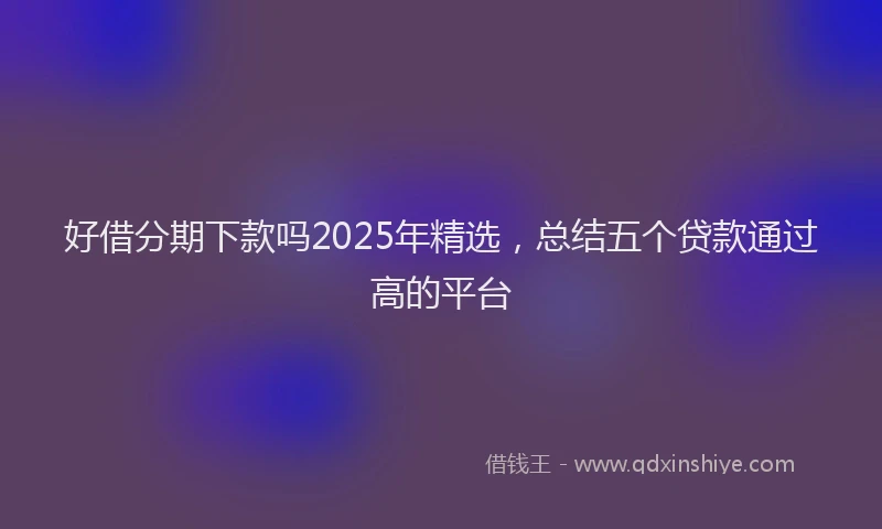 好借分期下款吗2025年精选，总结五个贷款通过高的平台