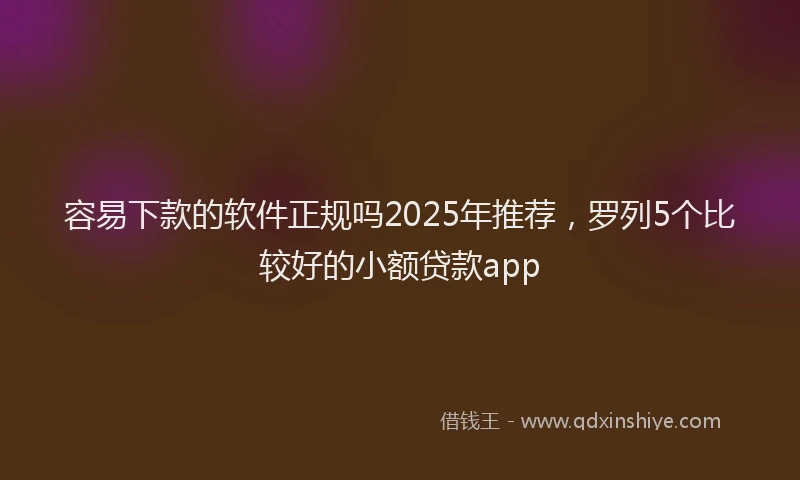 容易下款的软件正规吗2025年推荐，罗列5个比较好的小额贷款app
