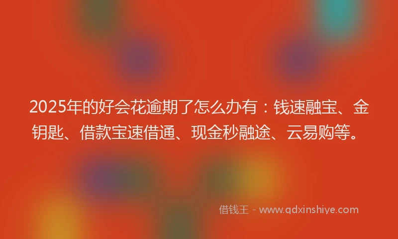 2025年的好会花逾期了怎么办有：钱速融宝、金钥匙、借款宝速借通、现金秒融途、云易购等。