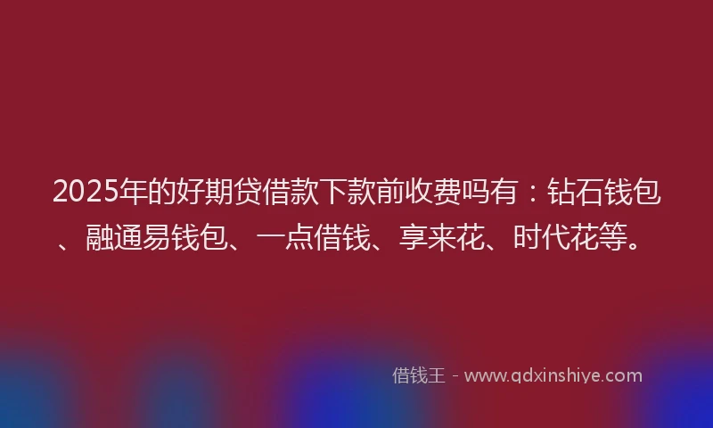2025年的好期贷借款下款前收费吗有：钻石钱包、融通易钱包、一点借钱、享来花、时代花等。