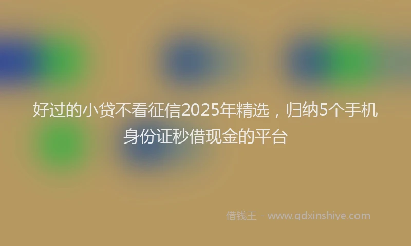 好过的小贷不看征信2025年精选，归纳5个手机身份证秒借现金的平台