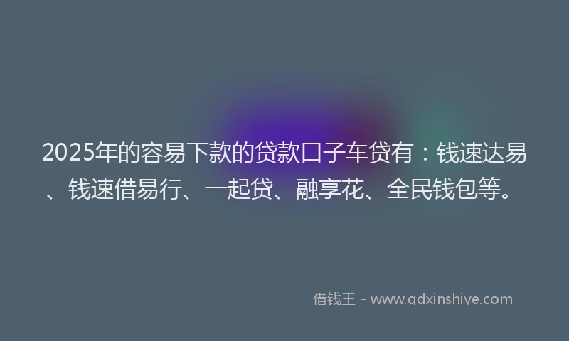 2025年的容易下款的贷款口子车贷有：钱速达易、钱速借易行、一起贷、融享花、全民钱包等。