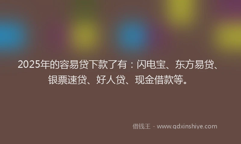 2025年的容易贷下款了有：闪电宝、东方易贷、银票速贷、好人贷、现金借款等。