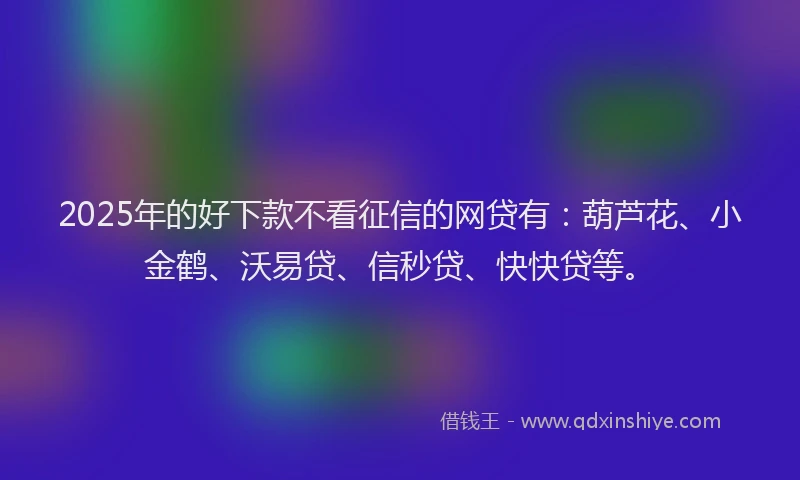 2025年的好下款不看征信的网贷有：葫芦花、小金鹤、沃易贷、信秒贷、快快贷等。