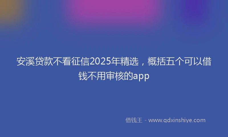 安溪贷款不看征信2025年精选，概括五个可以借钱不用审核的app