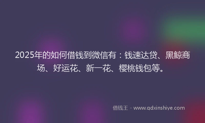 2025年的如何借钱到微信有：钱速达贷、黑鲸商场、好运花、新一花、樱桃钱包等。