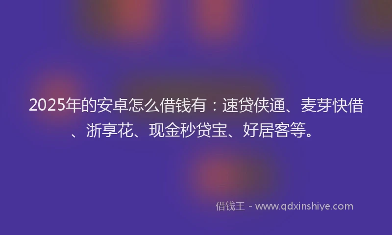 2025年的安卓怎么借钱有：速贷侠通、麦芽快借、浙享花、现金秒贷宝、好居客等。