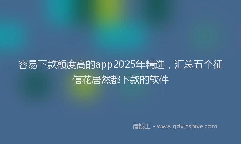 容易下款额度高的app2025年精选，汇总五个征信花居然都下款的软件