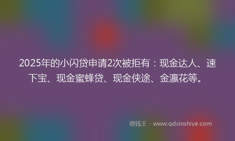 2025年的小闪贷申请2次被拒有：现金达人、速下宝、现金蜜蜂贷、现金侠途、金瀛花等。