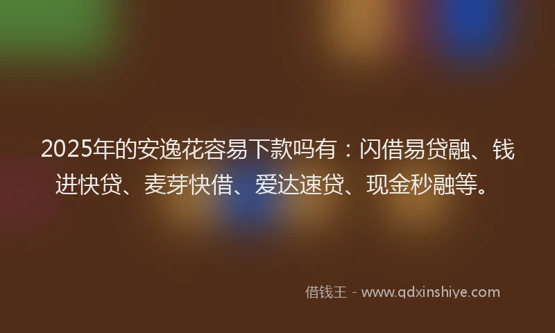 2025年的安逸花容易下款吗有：闪借易贷融、钱进快贷、麦芽快借、爱达速贷、现金秒融等。