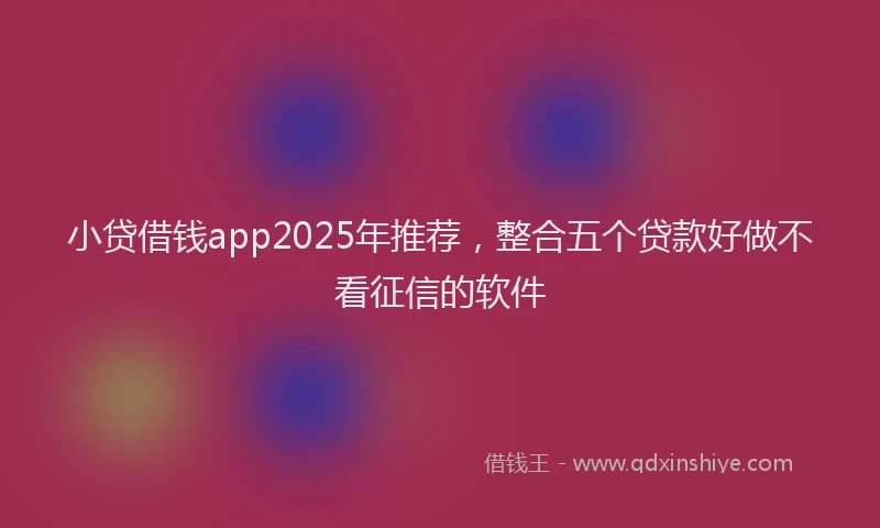 小贷借钱app2025年推荐，整合五个贷款好做不看征信的软件