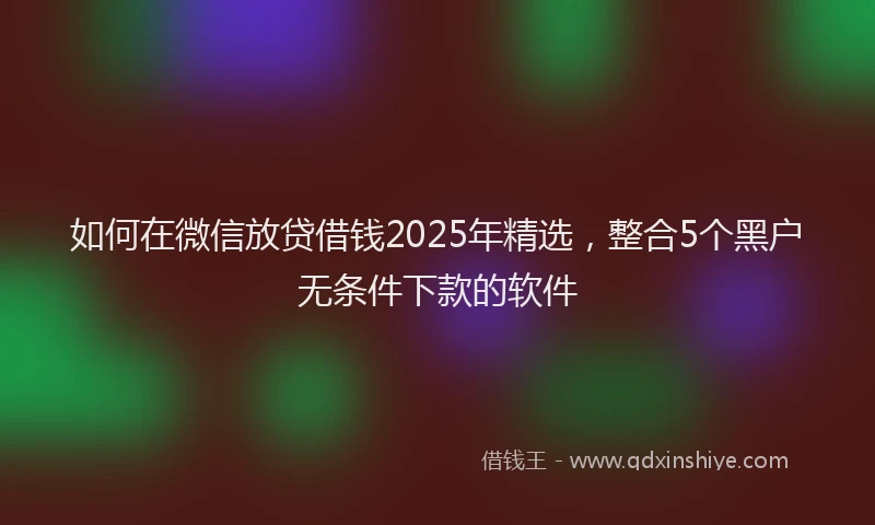 如何在微信放贷借钱2025年精选，整合5个黑户无条件下款的软件