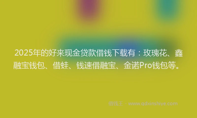2025年的好来现金贷款借钱下载有：玫瑰花、鑫融宝钱包、借蛙、钱速借融宝、金诺Pro钱包等。