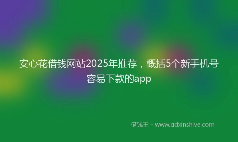 安心花借钱网站2025年推荐，概括5个新手机号容易下款的app