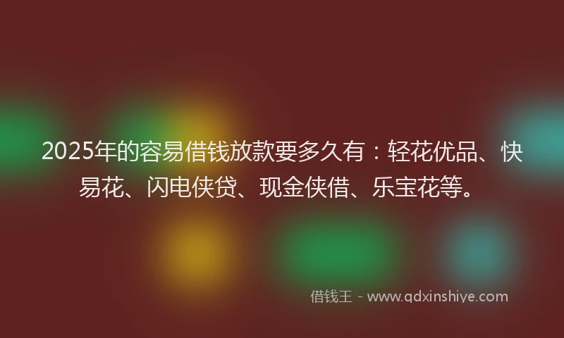 2025年的容易借钱放款要多久有：轻花优品、快易花、闪电侠贷、现金侠借、乐宝花等。