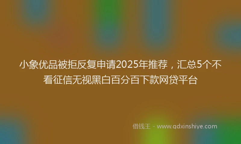 小象优品被拒反复申请2025年推荐，汇总5个不看征信无视黑白百分百下款网贷平台