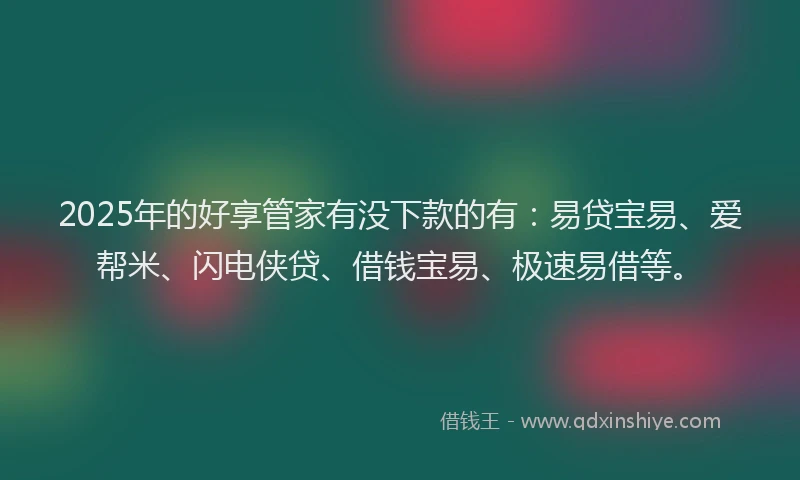 2025年的好享管家有没下款的有：易贷宝易、爱帮米、闪电侠贷、借钱宝易、极速易借等。