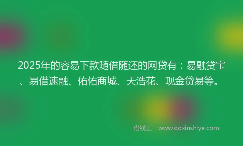 2025年的容易下款随借随还的网贷有：易融贷宝、易借速融、佑佑商城、天浩花、现金贷易等。