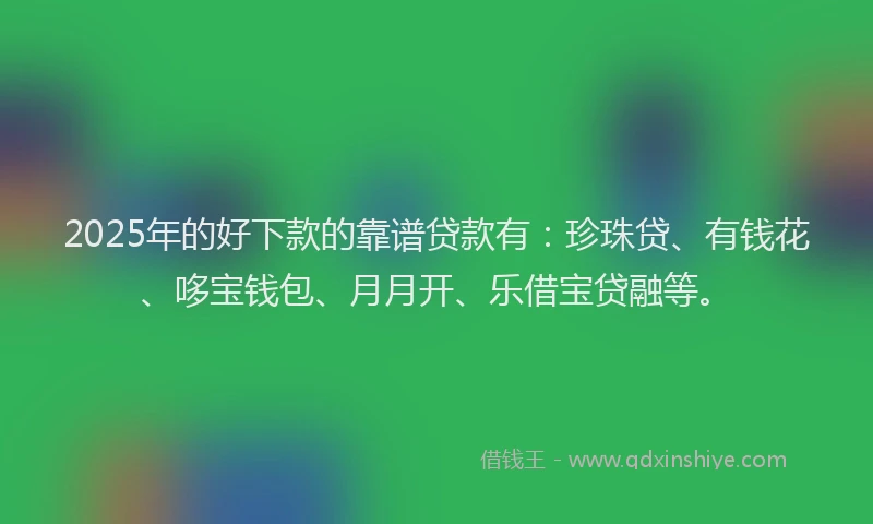 2025年的好下款的靠谱贷款有：珍珠贷、有钱花、哆宝钱包、月月开、乐借宝贷融等。