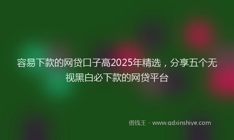 容易下款的网贷口子高2025年精选，分享五个无视黑白必下款的网贷平台
