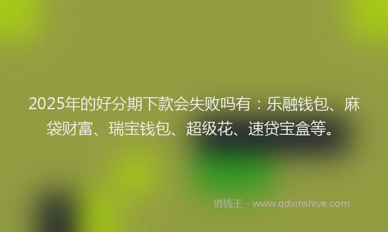 2025年的好分期下款会失败吗有：乐融钱包、麻袋财富、瑞宝钱包、超级花、速贷宝盒等。