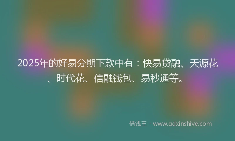 2025年的好易分期下款中有：快易贷融、天源花、时代花、信融钱包、易秒通等。