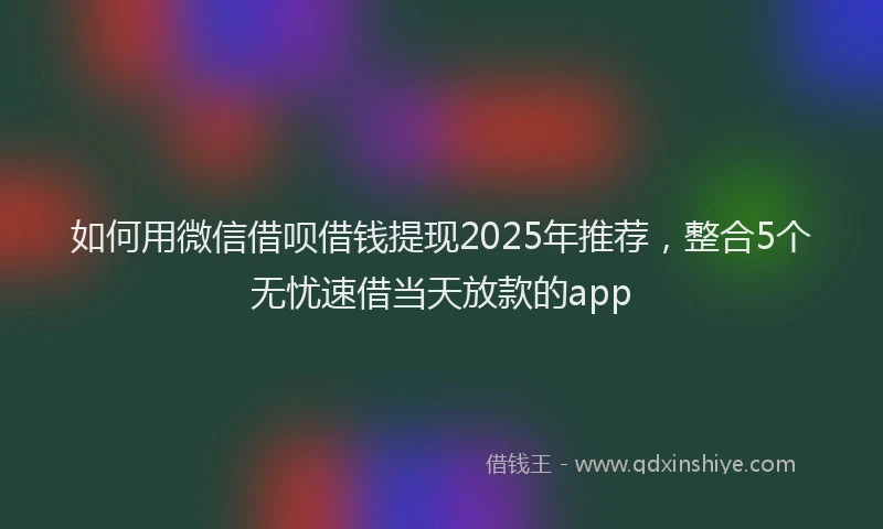 如何用微信借呗借钱提现2025年推荐，整合5个无忧速借当天放款的app