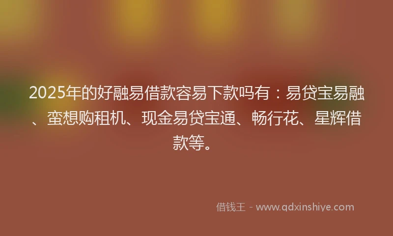 2025年的好融易借款容易下款吗有：易贷宝易融、蛮想购租机、现金易贷宝通、畅行花、星辉借款等。