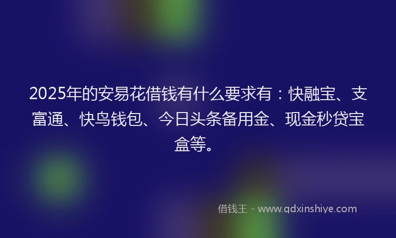 2025年的安易花借钱有什么要求有：快融宝、支富通、快鸟钱包、今日头条备用金、现金秒贷宝盒等。