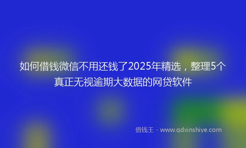 如何借钱微信不用还钱了2025年精选，整理5个真正无视逾期大数据的网贷软件