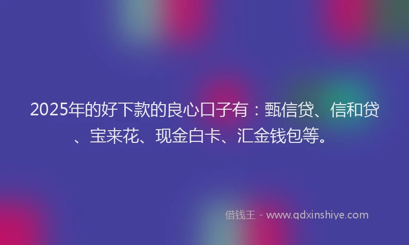 2025年的好下款的良心口子有：甄信贷、信和贷、宝来花、现金白卡、汇金钱包等。