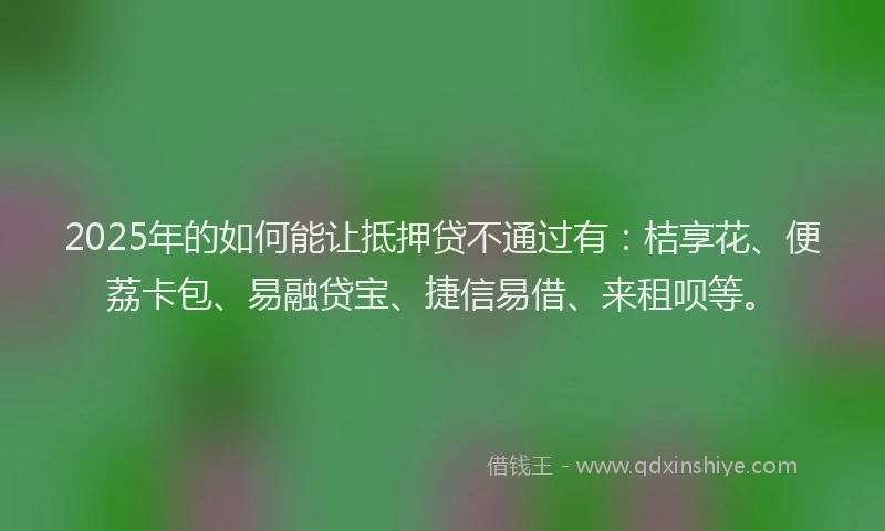 2025年的如何能让抵押贷不通过有：桔享花、便荔卡包、易融贷宝、捷信易借、来租呗等。