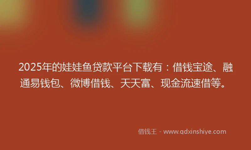 2025年的娃娃鱼贷款平台下载有：借钱宝途、融通易钱包、微博借钱、天天富、现金流速借等。