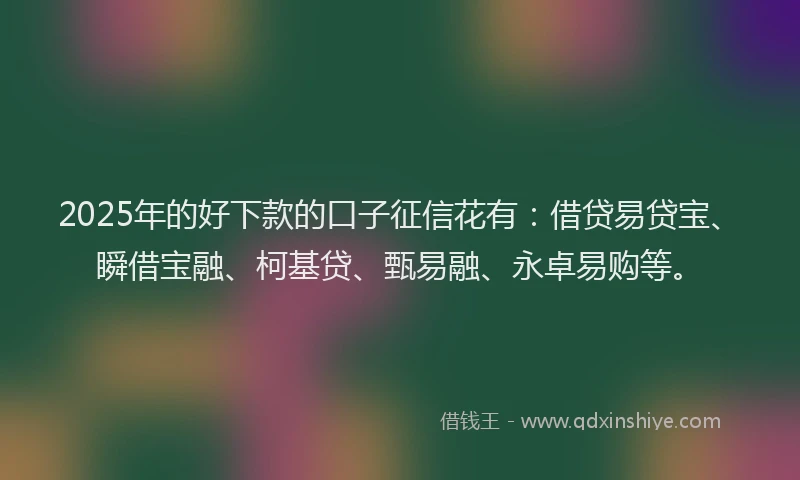 2025年的好下款的口子征信花有：借贷易贷宝、瞬借宝融、柯基贷、甄易融、永卓易购等。