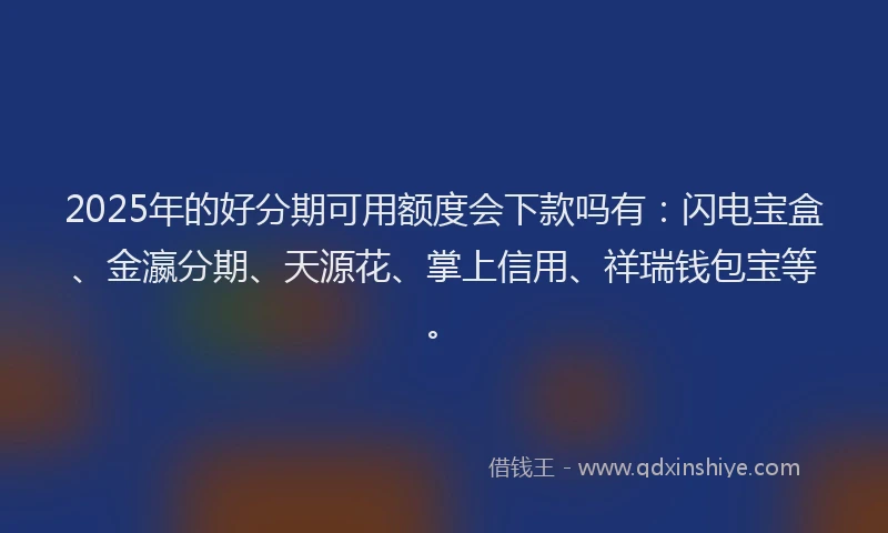2025年的好分期可用额度会下款吗有：闪电宝盒、金瀛分期、天源花、掌上信用、祥瑞钱包宝等。