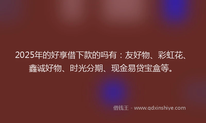 2025年的好享借下款的吗有：友好物、彩虹花、鑫诚好物、时光分期、现金易贷宝盒等。