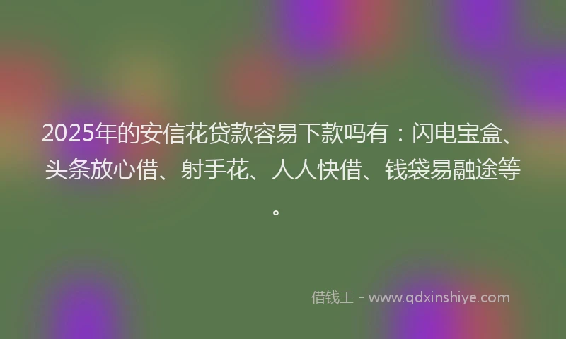2025年的安信花贷款容易下款吗有：闪电宝盒、头条放心借、射手花、人人快借、钱袋易融途等。