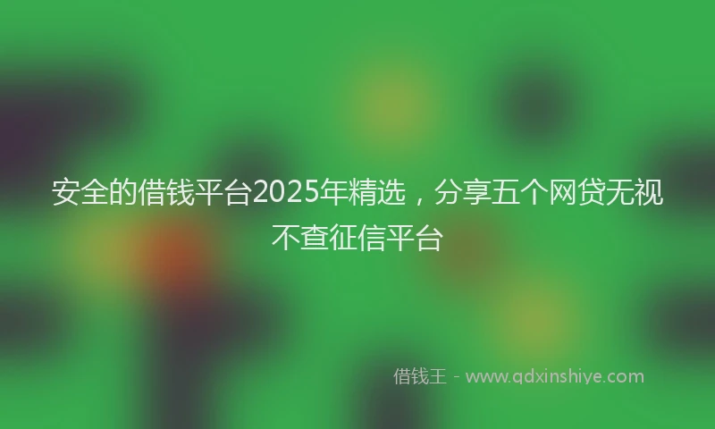 安全的借钱平台2025年精选，分享五个网贷无视不查征信平台