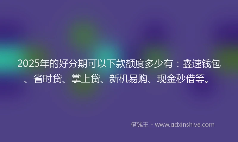 2025年的好分期可以下款额度多少有：鑫速钱包、省时贷、掌上贷、新机易购、现金秒借等。