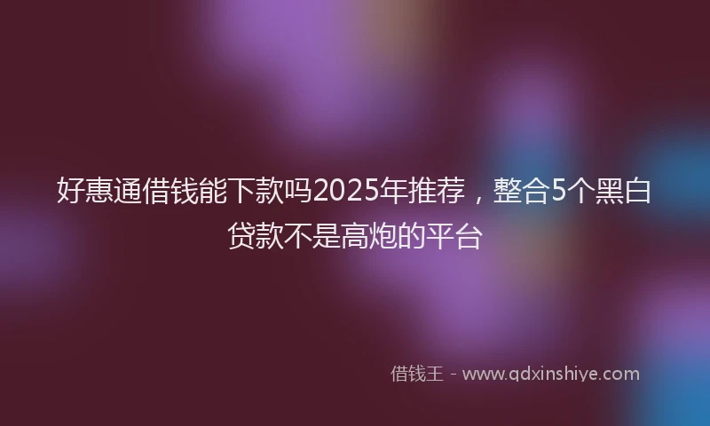 好惠通借钱能下款吗2025年推荐，整合5个黑白贷款不是高炮的平台