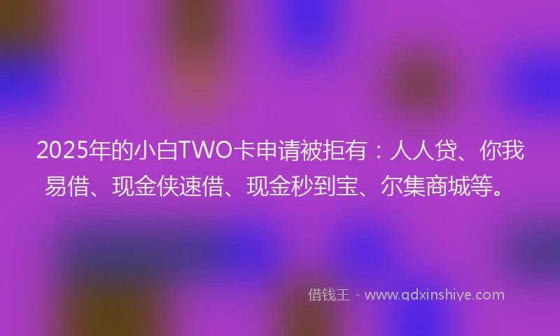 2025年的小白TWO卡申请被拒有：人人贷、你我易借、现金侠速借、现金秒到宝、尔集商城等。