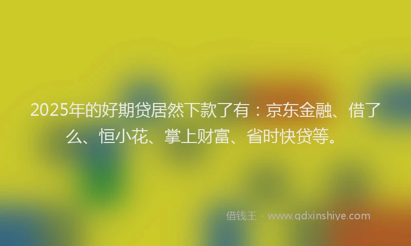 2025年的好期贷居然下款了有：京东金融、借了么、恒小花、掌上财富、省时快贷等。