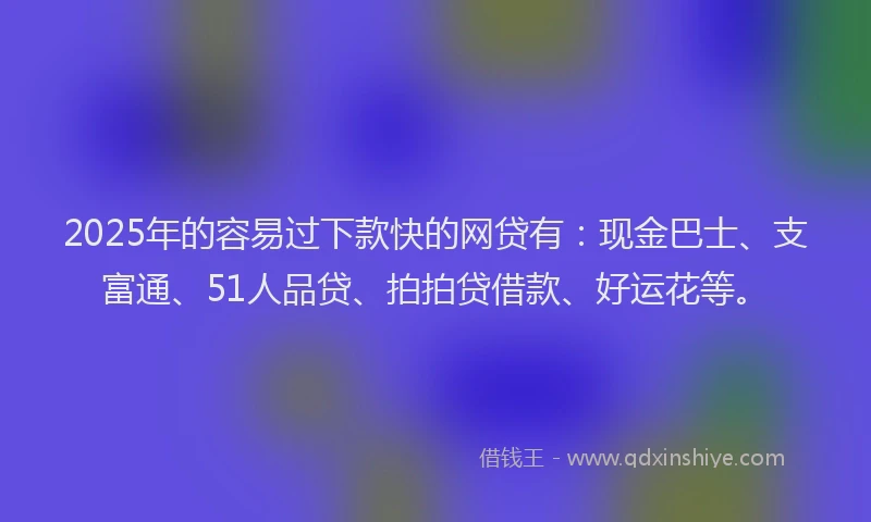 2025年的容易过下款快的网贷有：现金巴士、支富通、51人品贷、拍拍贷借款、好运花等。