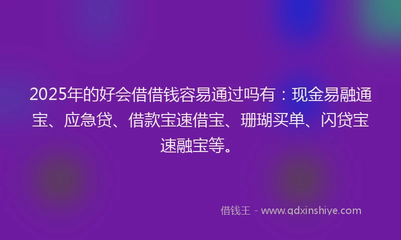 2025年的好会借借钱容易通过吗有：现金易融通宝、应急贷、借款宝速借宝、珊瑚买单、闪贷宝速融宝等。