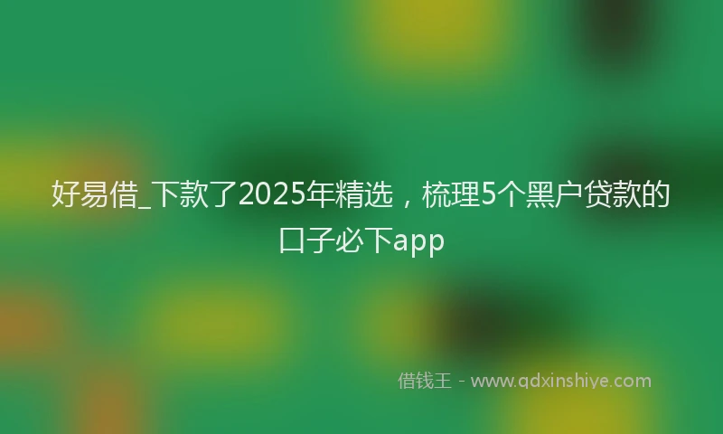 好易借_下款了2025年精选，梳理5个黑户贷款的口子必下app