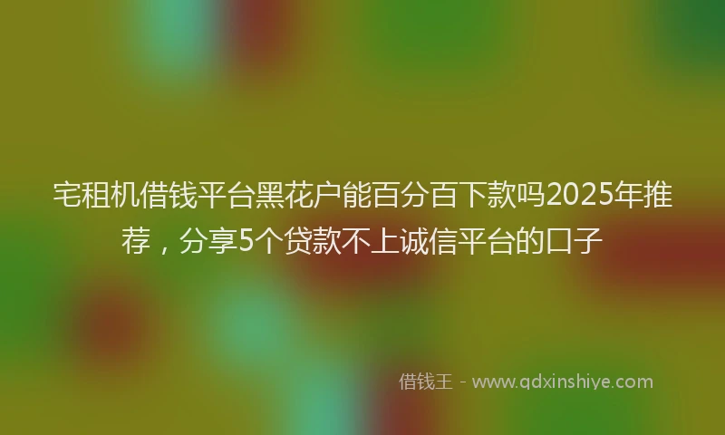 宅租机借钱平台黑花户能百分百下款吗2025年推荐，分享5个贷款不上诚信平台的口子