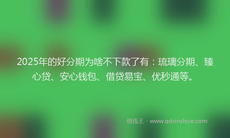 2025年的好分期为啥不下款了有：琉璃分期、臻心贷、安心钱包、借贷易宝、优秒通等。