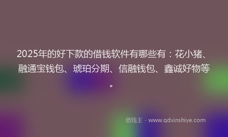 2025年的好下款的借钱软件有哪些有：花小猪、融通宝钱包、琥珀分期、信融钱包、鑫诚好物等。