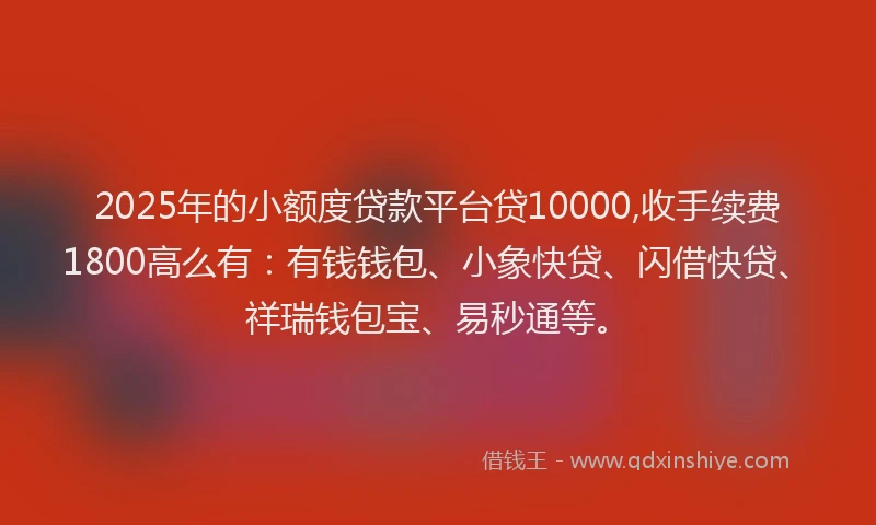 2025年的小额度贷款平台贷10000,收手续费1800高么有：有钱钱包、小象快贷、闪借快贷、祥瑞钱包宝、易秒通等。